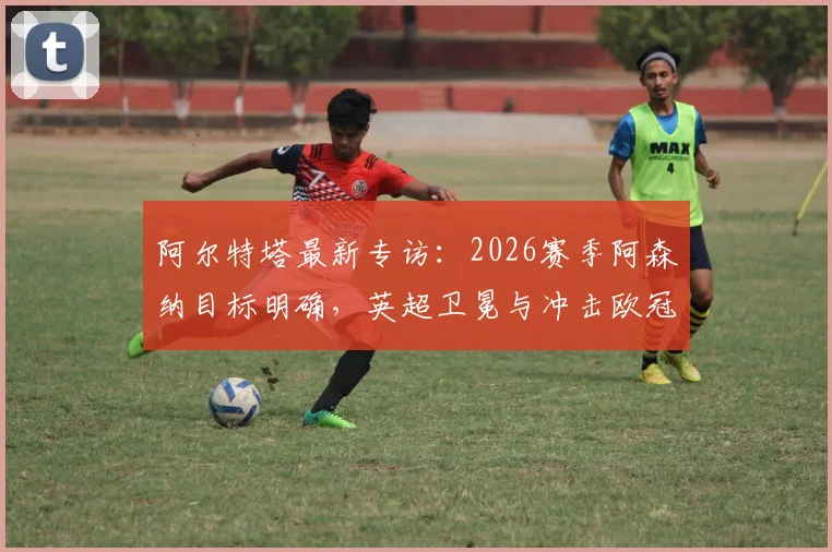 阿尔特塔最新专访：2026赛季阿森纳目标明确，英超卫冕与冲击欧冠双线并进，详解创造历史关键因素