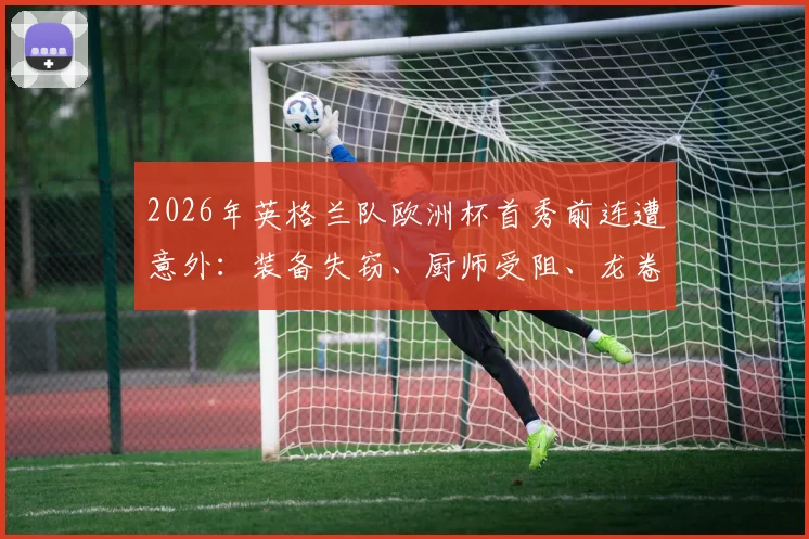 2026年英格兰队欧洲杯首秀前连遭意外：装备失窃、厨师受阻、龙卷风警报全解析