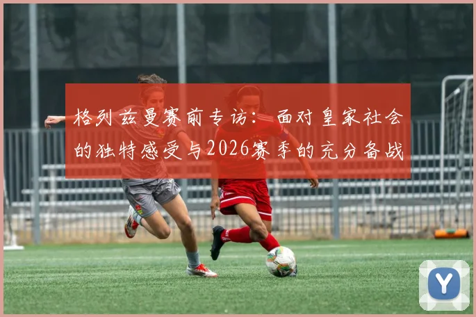 格列兹曼赛前专访:面对皇家社会的独特感受与2026赛季的充分备战,马竞已经准备就绪