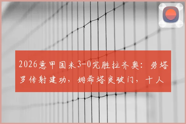 2026意甲国米3-0完胜拉齐奥：劳塔罗传射建功，姆希塔良破门，十人蓝鹰溃败全场录像回顾