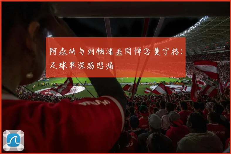 阿森纳与利物浦共同悼念曼宁格:足球界深感悲痛