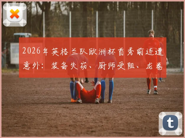 2026年英格兰队欧洲杯首秀前连遭意外:装备失窃、厨师受阻、龙卷风警报全解析