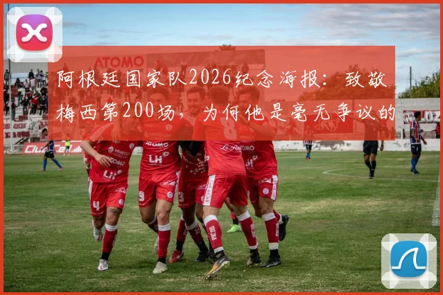 阿根廷国家队2026纪念海报:致敬梅西第200场,为何他是毫无争议的历史最佳?