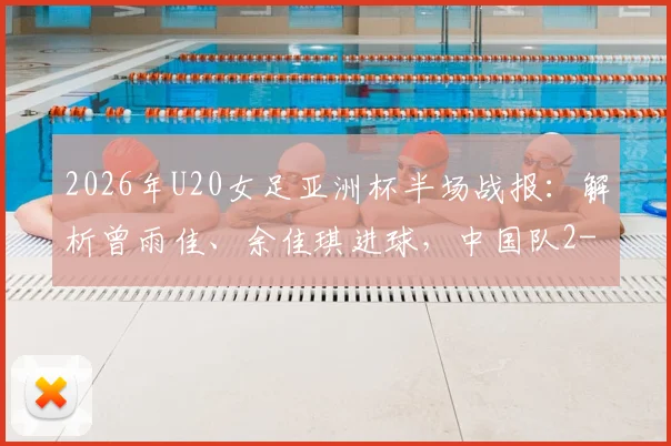 2026年U20女足亚洲杯半场战报：解析曾雨佳、余佳琪进球，中国队2-0领先乌兹别克斯坦的关键点与全场回顾