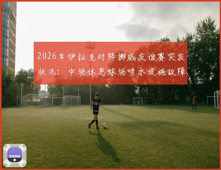 2026年伊拉克对阵挪威友谊赛突发状况:中场休息球场喷水设施故障喷出泥浆,详解专业球场草坪维护与应急管理