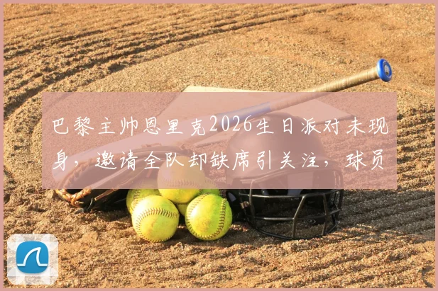 巴黎主帅恩里克2026生日派对未现身，邀请全队却缺席引关注，球员反应成焦点