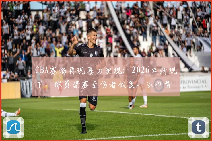 CBA赛场再现暴力犯规：2026年新规下，球员禁赛至伤者恢复，法律责任与赔偿问题全解析