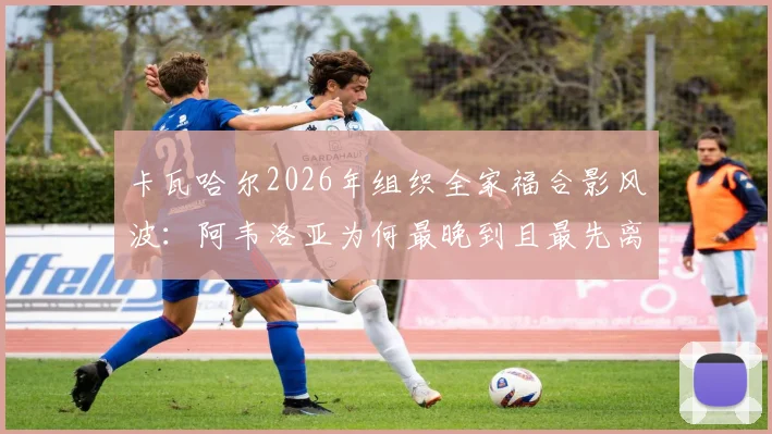 卡瓦哈尔2026年组织全家福合影风波：阿韦洛亚为何最晚到且最先离场，阿斯报披露背后细节