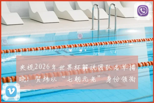 央视2026年世界杯解说团队名单揭晓:贺炜以“七朝元老”身份领衔,CCTV5完整解说阵容一览