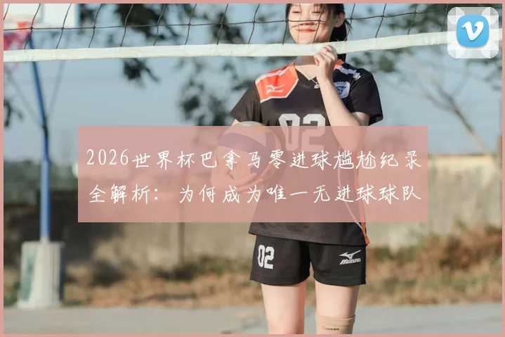 2026世界杯巴拿马零进球尴尬纪录全解析：为何成为唯一无进球球队，背后原因与未来影响深度探讨