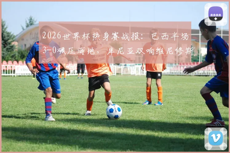 2026世界杯热身赛战报:巴西半场3-0碾压海地,库尼亚双响维尼修斯破门,桑巴军团展现恐怖火力