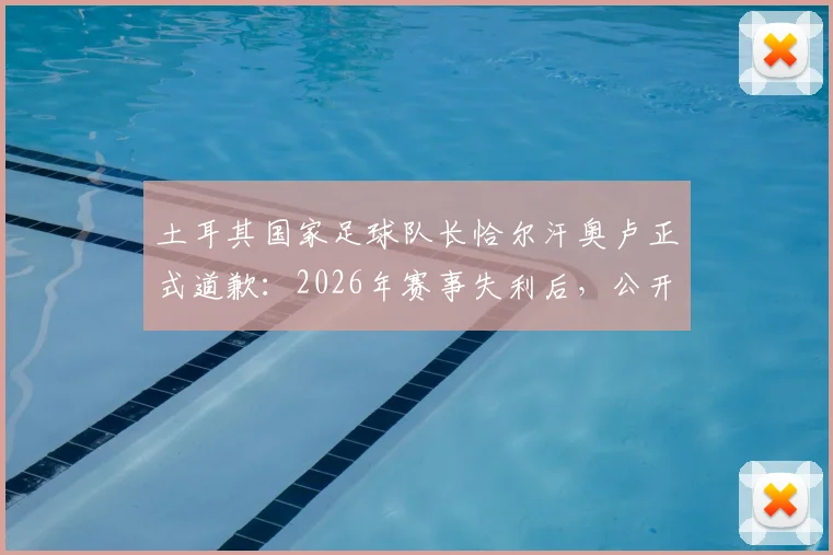 土耳其国家足球队长恰尔汗奥卢正式道歉：2026年赛事失利后，公开向全国球迷致歉并主动承担队长责任
