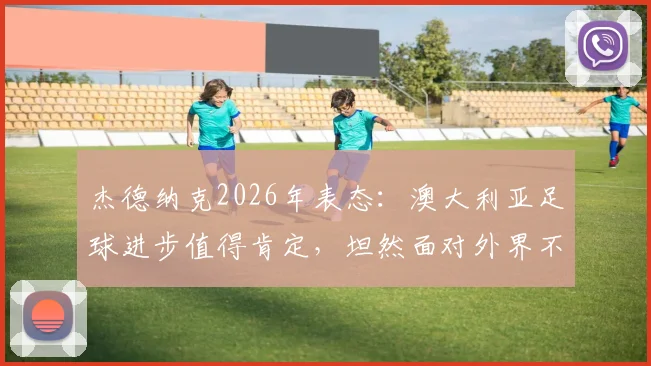 杰德纳克2026年表态:澳大利亚足球进步值得肯定,坦然面对外界不同声音