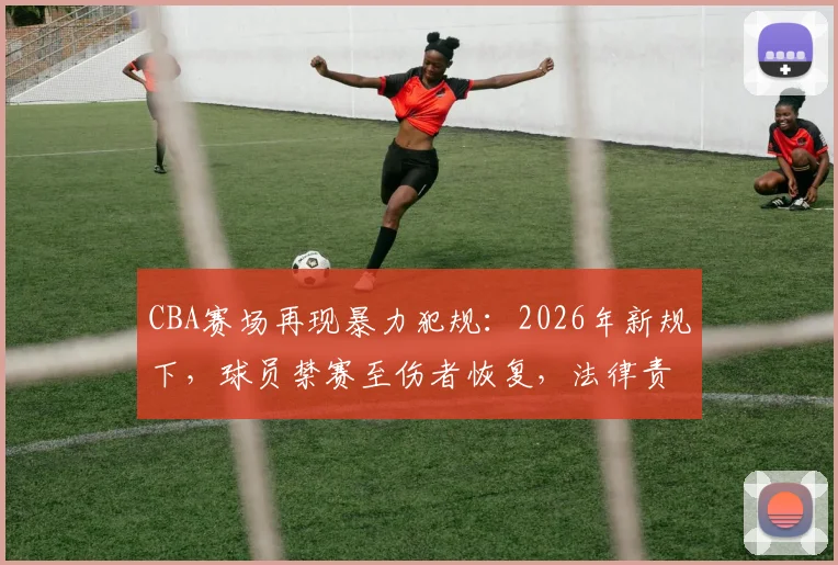 CBA赛场再现暴力犯规：2026年新规下，球员禁赛至伤者恢复，法律责任与赔偿问题全解析