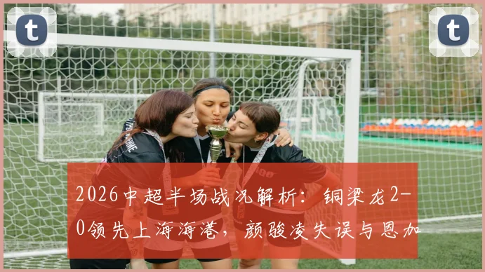 2026中超半场战况解析：铜梁龙2-0领先上海海港，颜骏凌失误与恩加德乌破门成关键转折