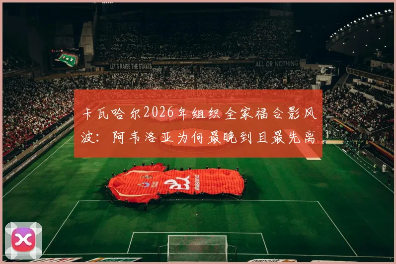 卡瓦哈尔2026年组织全家福合影风波:阿韦洛亚为何最晚到且最先离场,阿斯报披露背后细节