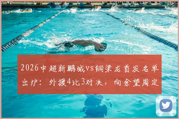 2026中超新鹏城vs铜梁龙首发名单出炉:外援4比3对决,向余望周定洋位置解析