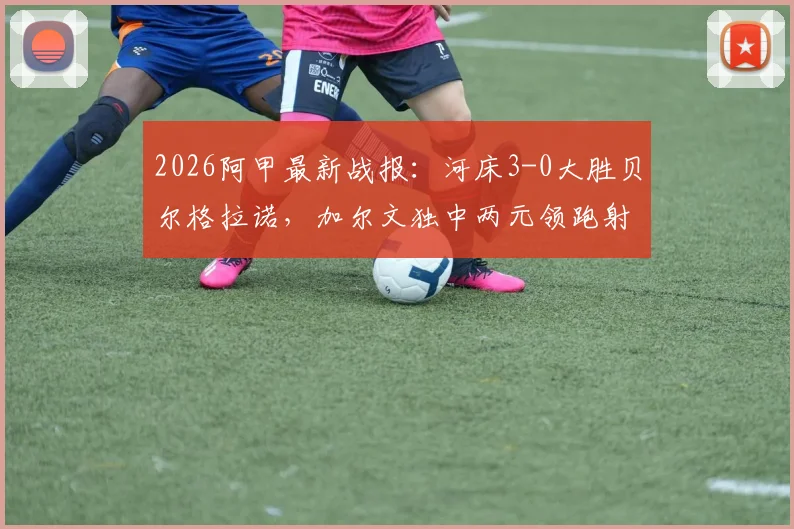 2026阿甲最新战报：河床3-0大胜贝尔格拉诺，加尔文独中两元领跑射手榜，附全场集锦与积分榜深度解读