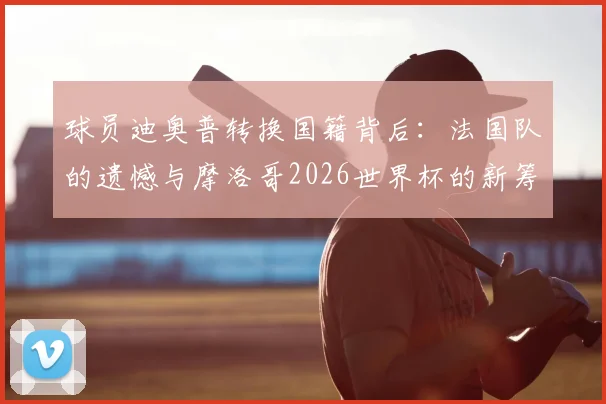 球员迪奥普转换国籍背后：法国队的遗憾与摩洛哥2026世界杯的新筹码