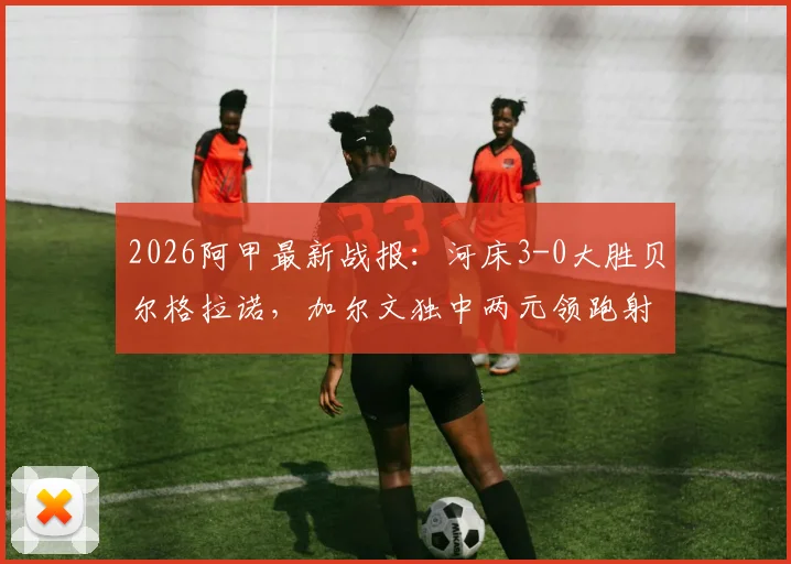 2026阿甲最新战报：河床3-0大胜贝尔格拉诺，加尔文独中两元领跑射手榜，附全场集锦与积分榜深度解读