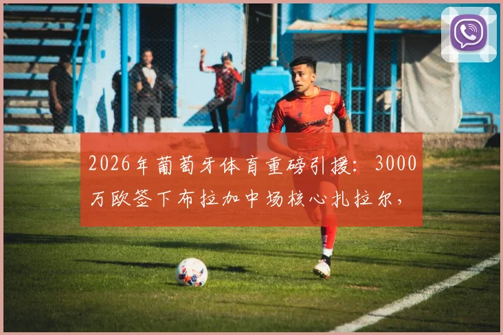 2026年葡萄牙体育重磅引援:3000万欧签下布拉加中场核心扎拉尔,这笔转会究竟值不值?
