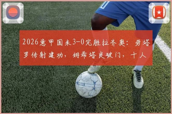 2026意甲国米3-0完胜拉齐奥:劳塔罗传射建功,姆希塔良破门,十人蓝鹰溃败全场录像回顾