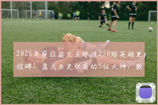 2026年萨拉赫无点球造250球英超里程碑！盘点历史仅有的5位大神，数据细节与实力对比全解析