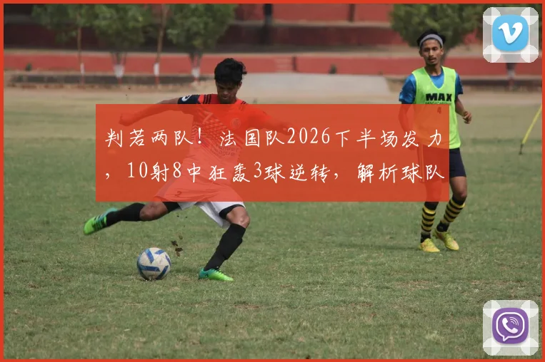 判若两队！法国队2026下半场发力，10射8中狂轰3球逆转，解析球队翻盘关键数据