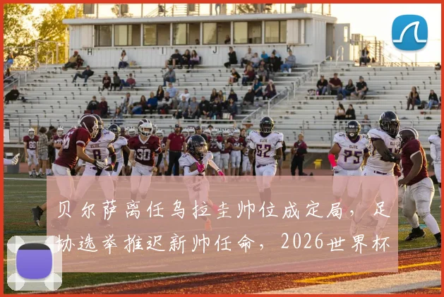贝尔萨离任乌拉圭帅位成定局,足协选举推迟新帅任命,2026世界杯前景蒙阴影