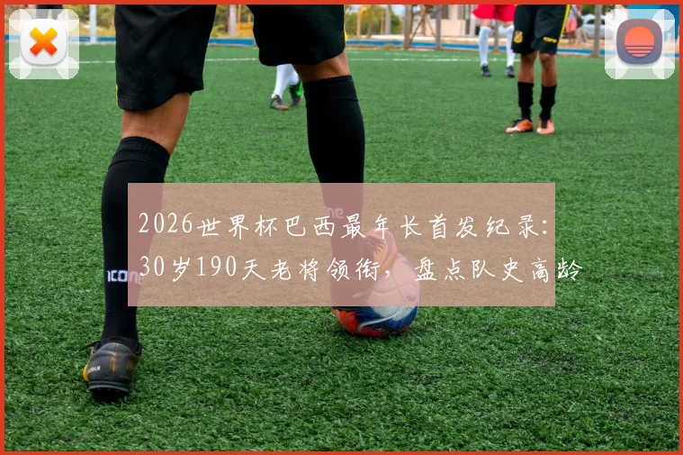 2026世界杯巴西最年长首发纪录：30岁190天老将领衔，盘点队史高龄出战名场面