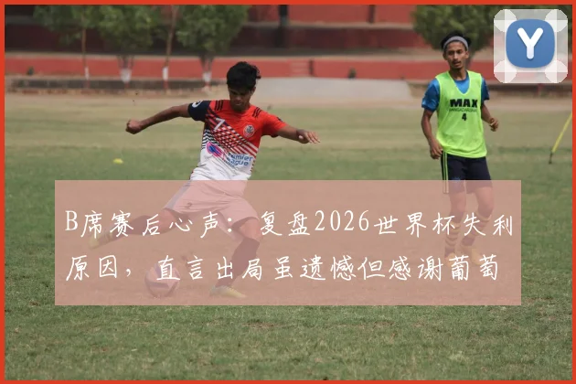 B席赛后心声：复盘2026世界杯失利原因，直言出局虽遗憾但感谢葡萄牙球迷的不离不弃
