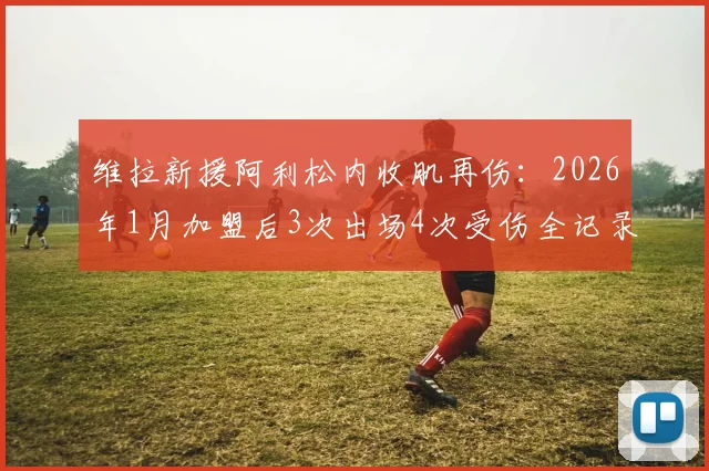 维拉新援阿利松内收肌再伤：2026年1月加盟后3次出场4次受伤全记录，伤病频发原因与对球队影响分析