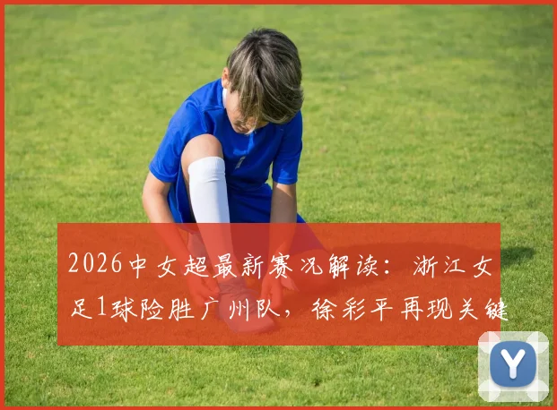 2026中女超最新赛况解读：浙江女足1球险胜广州队，徐彩平再现关键射手本色，赛后积分形势分析