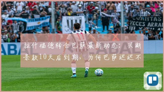 拉什福德转会巴萨最新动态：买断条款10天后到期，为何巴萨迟迟不动手？2026年合同关键点解析