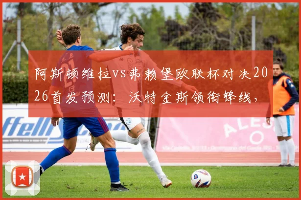 阿斯顿维拉vs弗赖堡欧联杯对决2026首发预测：沃特金斯领衔锋线，罗杰斯出战，桑乔替补引关注
