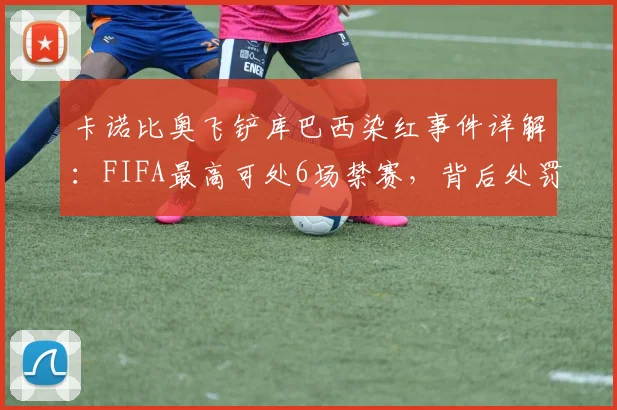 卡诺比奥飞铲库巴西染红事件详解：FIFA最高可处6场禁赛，背后处罚规则与球员伤情全解析