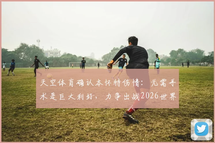 天空体育确认本怀特伤情:无需手术是巨大利好,力争出战2026世界杯仍有悬念