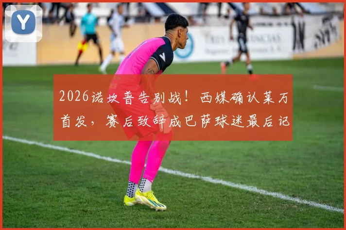 2026诺坎普告别战！西媒确认莱万首发，赛后致辞成巴萨球迷最后记忆点