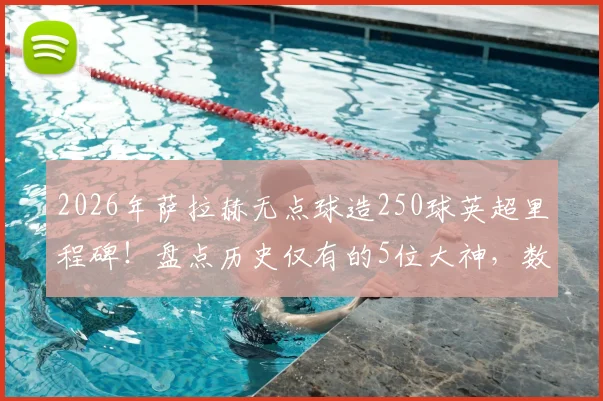 2026年萨拉赫无点球造250球英超里程碑！盘点历史仅有的5位大神，数据细节与实力对比全解析