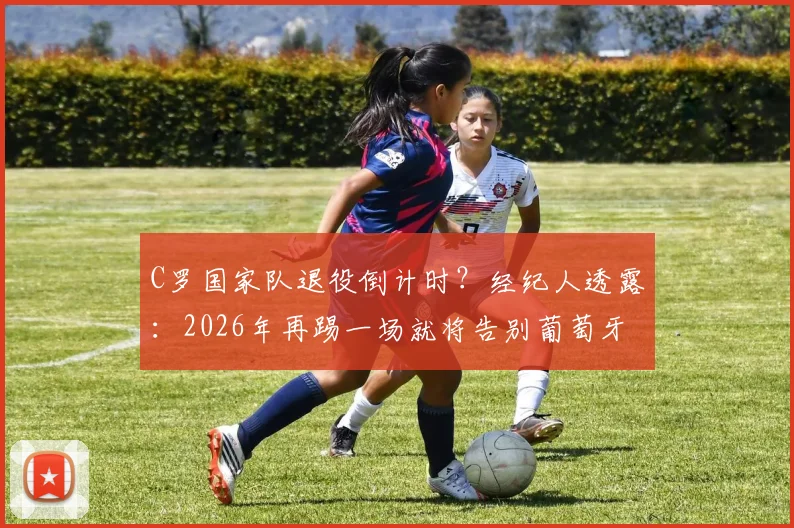 C罗国家队退役倒计时？经纪人透露：2026年再踢一场就将告别葡萄牙队，最后一战引猜测