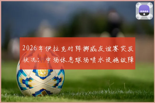 2026年伊拉克对阵挪威友谊赛突发状况：中场休息球场喷水设施故障喷出泥浆，详解专业球场草坪维护与应急管理