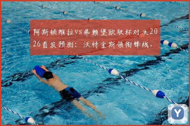 阿斯顿维拉vs弗赖堡欧联杯对决2026首发预测：沃特金斯领衔锋线，罗杰斯出战，桑乔替补引关注