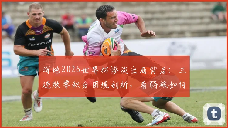 海地2026世界杯惨淡出局背后：三连败零积分困境剖析，看弱旅如何破局前行