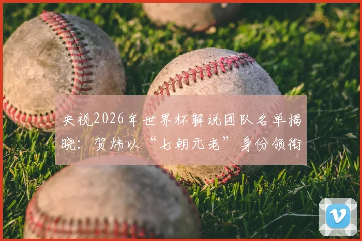 央视2026年世界杯解说团队名单揭晓：贺炜以“七朝元老”身份领衔，CCTV5完整解说阵容一览