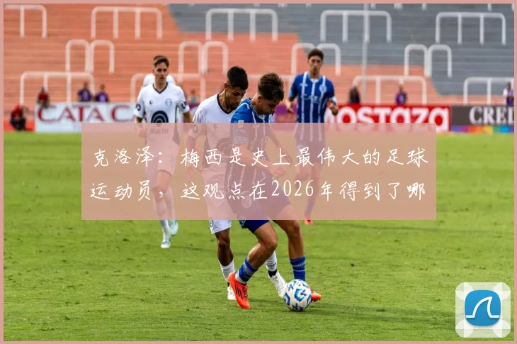 克洛泽:梅西是史上最伟大的足球运动员,这观点在2026年得到了哪些球星和名宿的赞同?