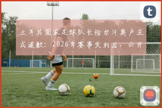 土耳其国家足球队长恰尔汗奥卢正式道歉:2026年赛事失利后,公开向全国球迷致歉并主动承担队长责任