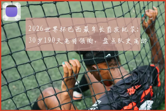 2026世界杯巴西最年长首发纪录:30岁190天老将领衔,盘点队史高龄出战名场面