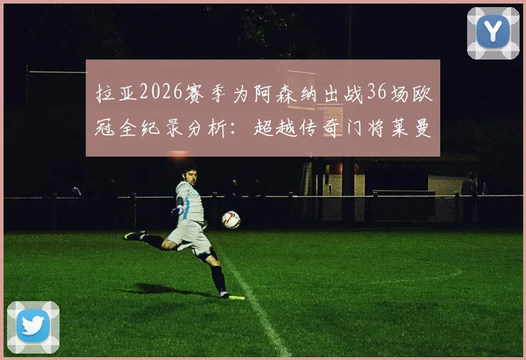 拉亚2026赛季为阿森纳出战36场欧冠全纪录分析：超越传奇门将莱曼，枪手门将实力与转会内情详解