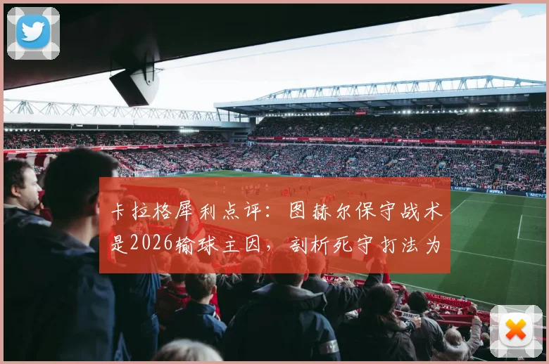卡拉格犀利点评：图赫尔保守战术是2026输球主因，剖析死守打法为何在现代足球行不通