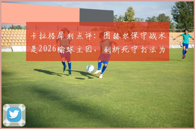 卡拉格犀利点评：图赫尔保守战术是2026输球主因，剖析死守打法为何在现代足球行不通